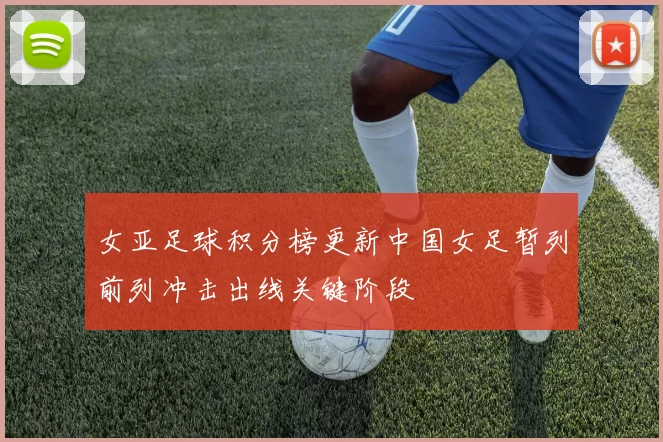 女亚足球积分榜更新中国女足暂列前列冲击出线关键阶段