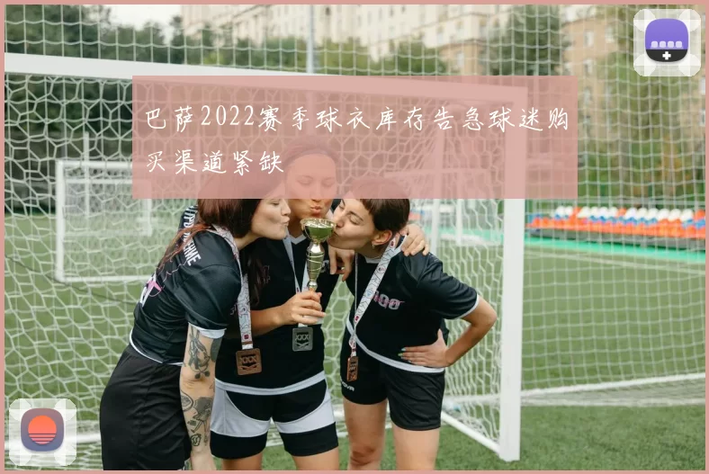 巴萨2022赛季球衣库存告急球迷购买渠道紧缺