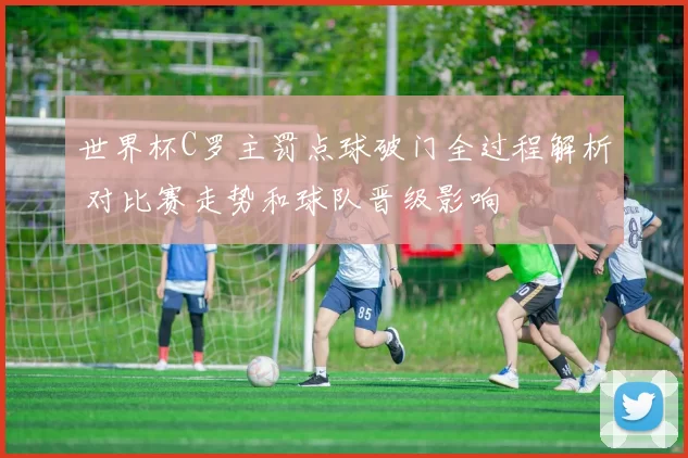 世界杯C罗主罚点球破门全过程解析 对比赛走势和球队晋级影响