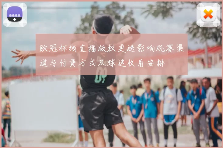 欧冠杯线直播版权更迭影响观赛渠道与付费方式及球迷收看安排