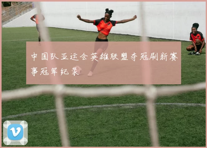 中国队亚运会英雄联盟夺冠刷新赛事冠军纪录