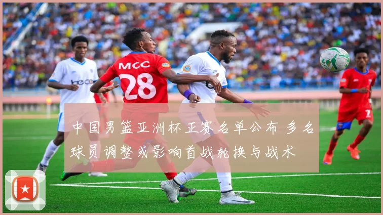 中国男篮亚洲杯正赛名单公布 多名球员调整或影响首战轮换与战术