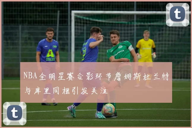 NBA全明星赛合影环节詹姆斯杜兰特与库里同框引发关注