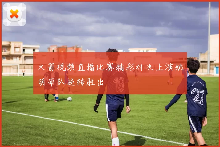 火箭视频直播比赛精彩对决上演姚明率队逆转胜出