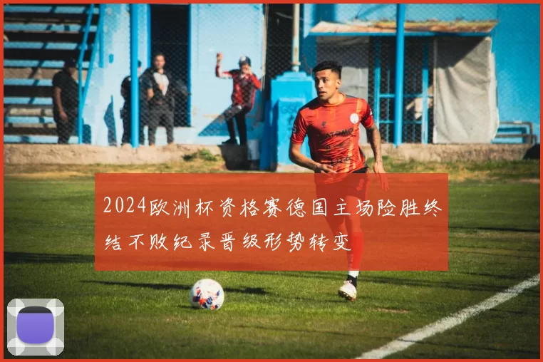 2024欧洲杯资格赛德国主场险胜终结不败纪录晋级形势转变