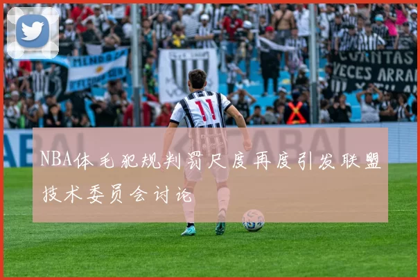 NBA体毛犯规判罚尺度再度引发联盟技术委员会讨论