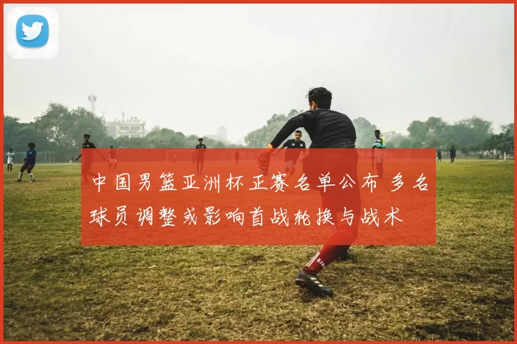 中国男篮亚洲杯正赛名单公布 多名球员调整或影响首战轮换与战术