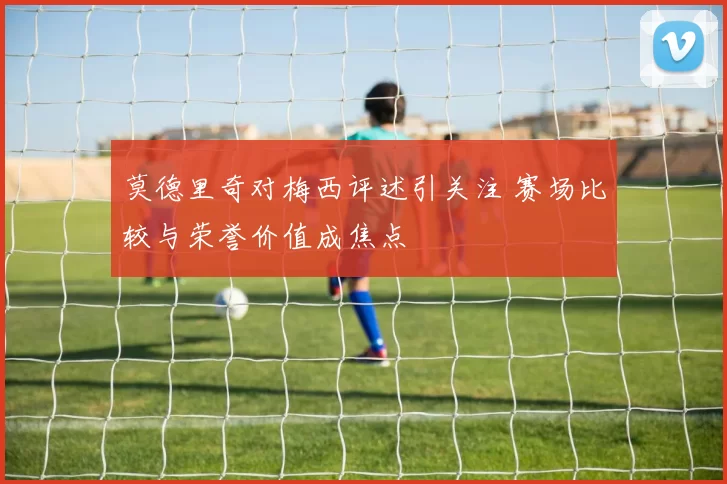 莫德里奇对梅西评述引关注 赛场比较与荣誉价值成焦点