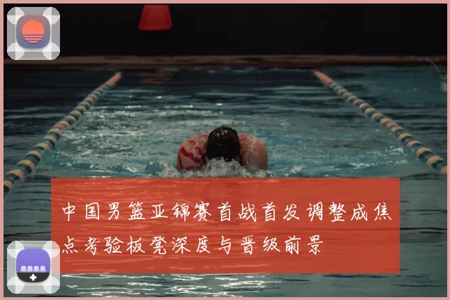 中国男篮亚锦赛首战首发调整成焦点考验板凳深度与晋级前景