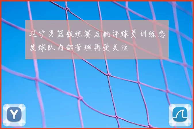 辽宁男篮教练赛后批评球员训练态度球队内部管理再受关注