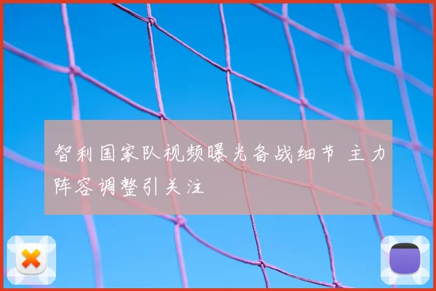 智利国家队视频曝光备战细节 主力阵容调整引关注