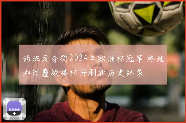 西班牙夺得2024年欧洲杯冠军 终结加时鏖战捧杯并刷新历史纪录