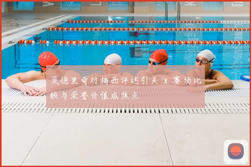 莫德里奇对梅西评述引关注 赛场比较与荣誉价值成焦点