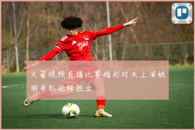 火箭视频直播比赛精彩对决上演姚明率队逆转胜出