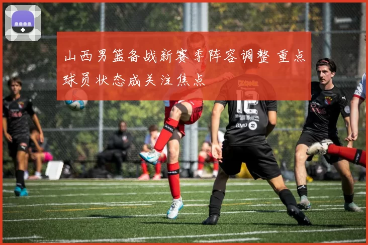 山西男篮备战新赛季阵容调整 重点球员状态成关注焦点