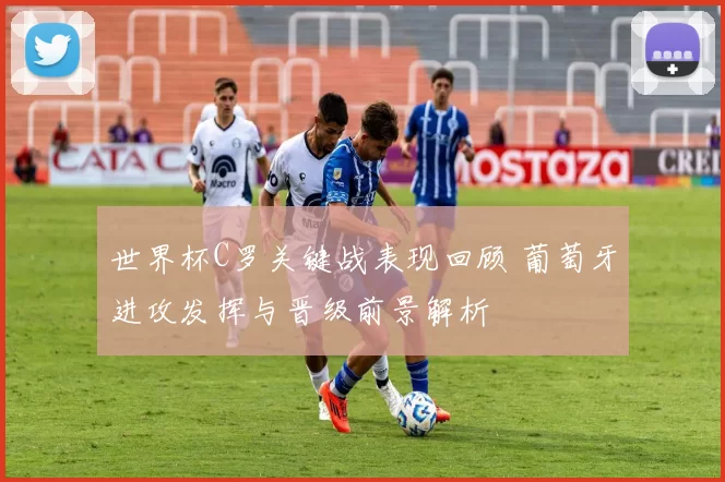 世界杯C罗关键战表现回顾 葡萄牙进攻发挥与晋级前景解析