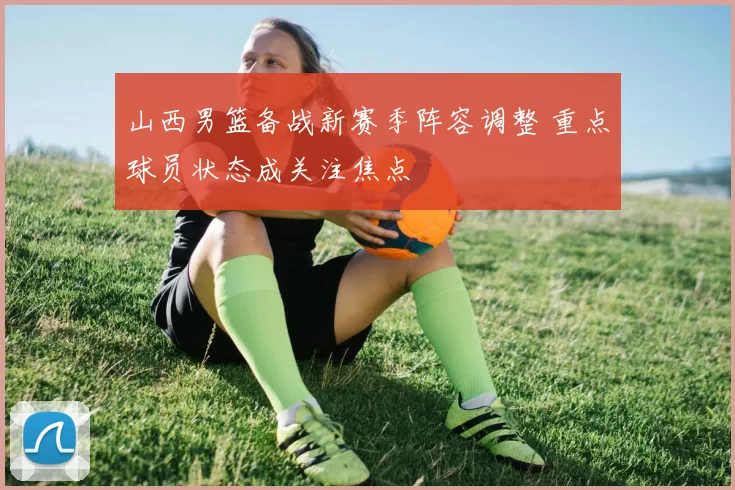 山西男篮备战新赛季阵容调整 重点球员状态成关注焦点