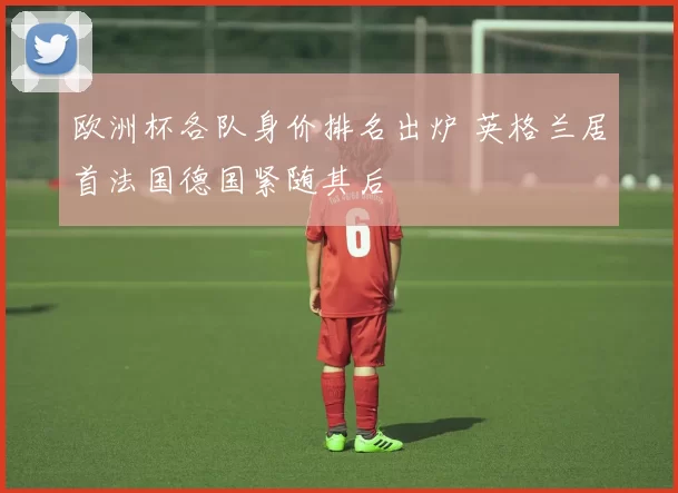 欧洲杯各队身价排名出炉 英格兰居首法国德国紧随其后