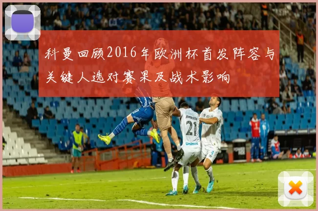 科曼回顾2016年欧洲杯首发阵容与关键人选对赛果及战术影响