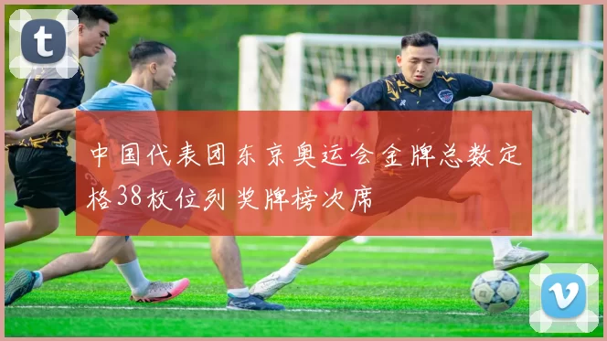 中国代表团东京奥运会金牌总数定格38枚位列奖牌榜次席