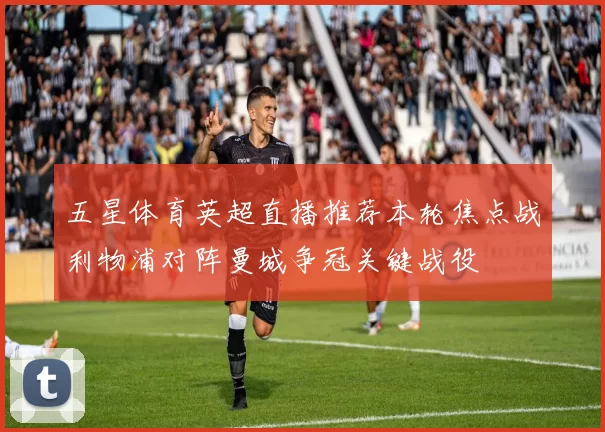 五星体育英超直播推荐本轮焦点战利物浦对阵曼城争冠关键战役