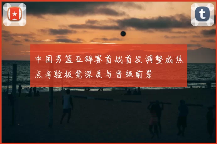 中国男篮亚锦赛首战首发调整成焦点考验板凳深度与晋级前景
