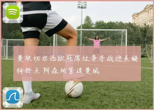 曼联切尔西欧冠席位争夺战迎关键转折点 阿森纳紧追曼城