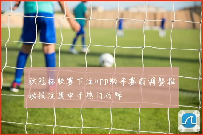 欧冠杯联赛下注app赔率赛前调整推动投注集中于热门对阵