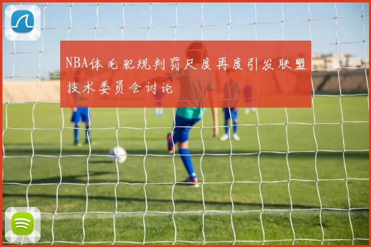 NBA体毛犯规判罚尺度再度引发联盟技术委员会讨论