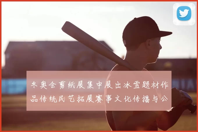 冬奥会剪纸展集中展出冰雪题材作品传统民艺拓展赛事文化传播与公众参与