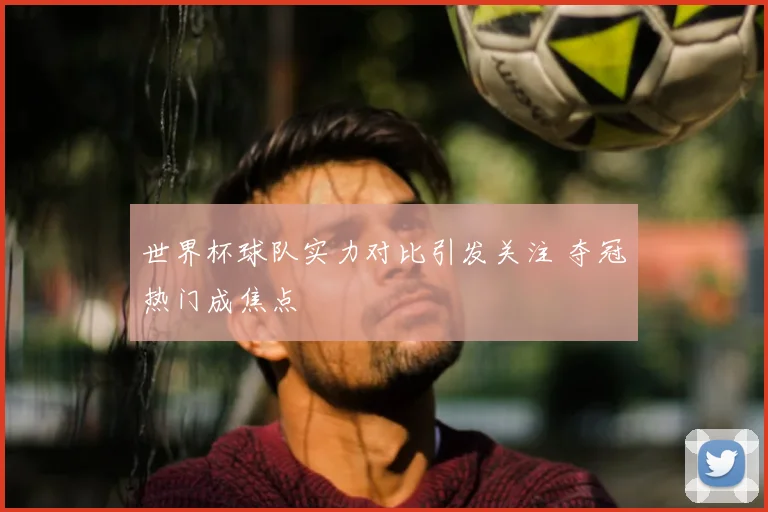 世界杯球队实力对比引发关注 夺冠热门成焦点