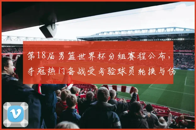 第18届男篮世界杯分组赛程公布，夺冠热门备战受考验球员轮换与伤停受关注