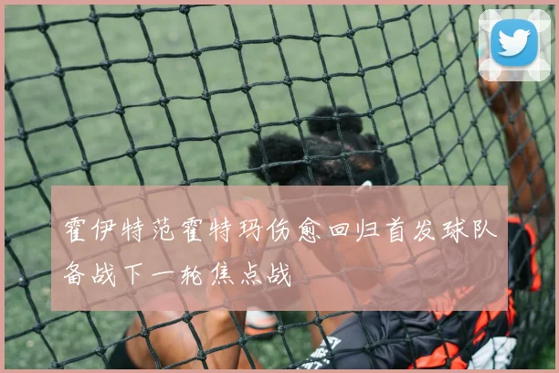 霍伊特范霍特玛伤愈回归首发球队备战下一轮焦点战