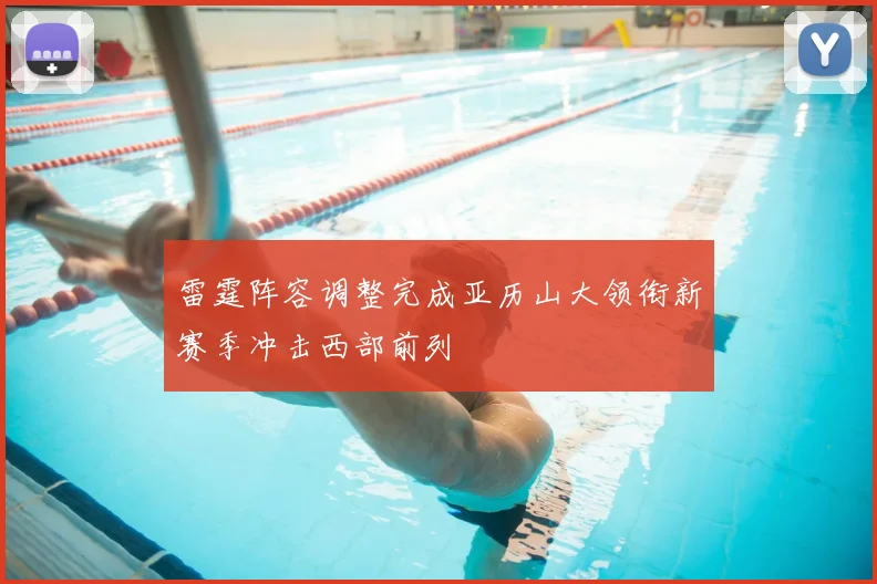 雷霆阵容调整完成亚历山大领衔新赛季冲击西部前列