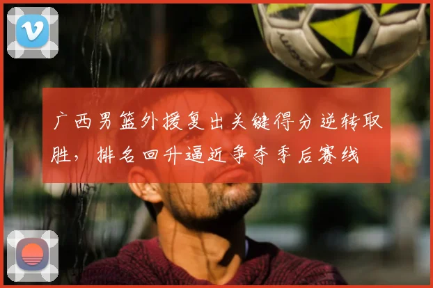 广西男篮外援复出关键得分逆转取胜，排名回升逼近争夺季后赛线