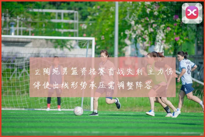 立陶宛男篮资格赛首战失利 主力伤停使出线形势承压需调整阵容