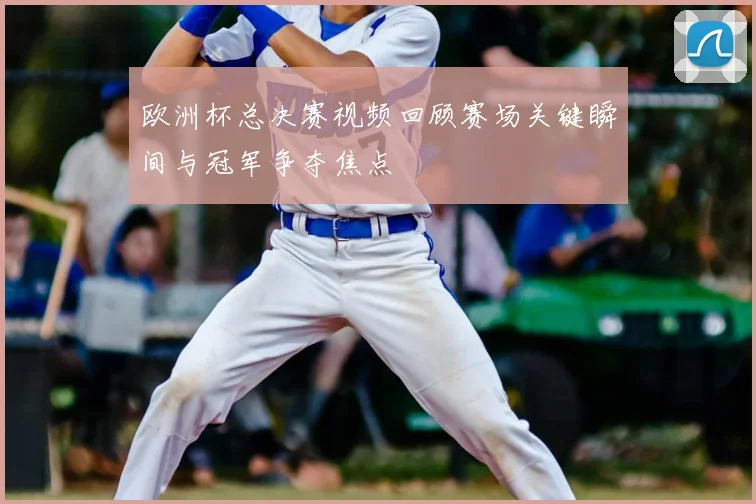 欧洲杯总决赛视频回顾赛场关键瞬间与冠军争夺焦点