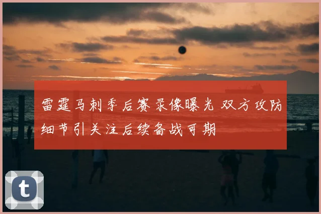 雷霆马刺季后赛录像曝光 双方攻防细节引关注后续备战可期