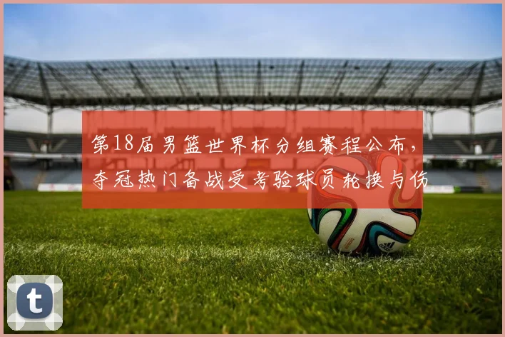 第18届男篮世界杯分组赛程公布，夺冠热门备战受考验球员轮换与伤停受关注